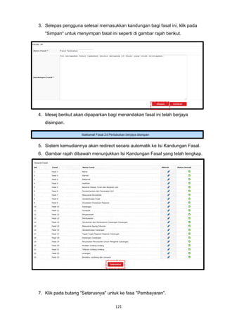 3. Selepas pengguna selesai memasukkan kandungan bagi fasal ini, klik pada
   "Simpan" untuk menyimpan fasal ini seperti di gambar rajah berikut.




4. Mesej berikut akan dipaparkan bagi menandakan fasal ini telah berjaya
   disimpan.




5. Sistem kemudiannya akan redirect secara automatik ke Isi Kandungan Fasal.
6. Gambar rajah dibawah menunjukkan Isi Kandungan Fasal yang telah lengkap.




7. Klik pada butang "Seterusnya" untuk ke fasa "Pembayaran".


                                     121
 