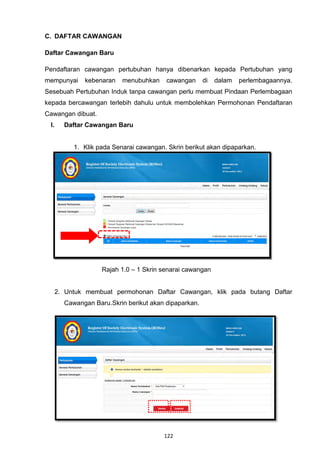C. DAFTAR CAWANGAN

Daftar Cawangan Baru

Pendaftaran cawangan pertubuhan hanya dibenarkan kepada Pertubuhan yang
mempunyai     kebenaran    menubuhkan     cawangan     di   dalam   perlembagaannya.
Sesebuah Pertubuhan Induk tanpa cawangan perlu membuat Pindaan Perlembagaan
kepada bercawangan terlebih dahulu untuk membolehkan Permohonan Pendaftaran
Cawangan dibuat.
 I.     Daftar Cawangan Baru


           1. Klik pada Senarai cawangan. Skrin berikut akan dipaparkan.




                    Rajah 1.0 – 1 Skrin senarai cawangan


      2. Untuk membuat permohonan Daftar Cawangan, klik pada butang Daftar
        Cawangan Baru.Skrin berikut akan dipaparkan.




                                         122
 