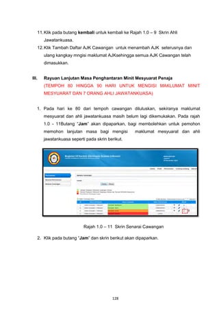 11. Klik pada butang kembali untuk kembali ke Rajah 1.0 – 9 Skrin Ahli
       Jawatankuasa.
   12. Klik Tambah Daftar AJK Cawangan untuk menambah AJK seterusnya dan
       ulang kangkay mngisi maklumat AJKsehingga semua AJK Cawangan telah
       dimasukkan.


III.   Rayuan Lanjutan Masa Penghantaran Minit Mesyuarat Penaja
       (TEMPOH 80 HINGGA 90 HARI UNTUK MENGISI MAKLUMAT MINIT
       MESYUARAT DAN 7 ORANG AHLI JAWATANKUASA)


   1. Pada hari ke 80 dari tempoh cawangan diluluskan, sekiranya maklumat
       mesyuarat dan ahli jawatankuasa masih belum lagi dikemukakan. Pada rajah
       1.0 - 11Butang “Jam” akan dipaparkan, bagi membolehkan untuk pemohon
       memohon lanjutan masa bagi mengisi          maklumat mesyuarat dan ahli
       jawatankuasa seperti pada skrin berikut.




                           Rajah 1.0 – 11 Skrin Senarai Cawangan

   2. Klik pada butang “Jam” dan skrin berikut akan dipaparkan.




                                         128
 