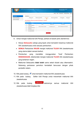 9. Untuk mengisi maklumat AJK Penaja, perkara di bawah perlu diambil kira:

      Hanya Setiausaha sahaja yang layak untuk kemaskini kesemua maklumat
       Ahli Jawatankuasa untuk sesuatu pertubuhan.
      SEMUA Pertubuhan WAJIB mengisi maklumat TUJUH Ahli Jawatankuasa
       yang utama dalam senarai berikut.
      Pertubuhan      yang     mendaftar    menggunakan     Taraf      Pertubuhan
       KEBANGSAAN, dikehendaki mengisi maklumat TUJUH Ahli Jawatankuasa
       yang berlainan negeri.
      Maklumat Setiausaha tidak boleh sama sekali diubah atau dikemaskini.
       Sebarang pertukaran pemohon hendaklah berurusan dengan pihak
       pentadbir sistem.


10. Klik pada butang       untuk kemaskini maklumat Ahli Jawatankuasa
11. Klik pada     butang      Daftar AJK Penaja untuk menambah maklumat Ahli
    Jawatankuasa

12. Klik   pada     butang                  sekirannya   semua   maklumat     Ahli
    Jawatankuasa telah lengkap diisi




                                       12
 