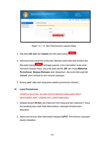 Rajah 1.0 – 12 Skrin Permohonan Lanjutan Masa


  3. Sila isikan Bil. Hari dan Catatan dan klik pada butang         .


  4. Sekiranya anda menerima mesej ralat. Betulkan pada ralat-ralat tersebut dan

      Klik pada butang         sehingga paparan untuk memastikan anda untuk
      memohon lanjutan masa. Jika anda pasti sila klik „OK‟ dan mesej Maklumat
      Permohonan Berjaya Disimpan akan dipaparkan. Jika anda tidak pasti klik
      „Cancel‟ untuk kembali ke skrin senarai cawangan.


  5. Butang „Jam‟ tidak akan dipaparkan setelah permohonan dihantar.


IV.   Luput Permohonan

      (TEMPOH SELEPAS 90 HARI UNTUK MENGISI MAKLUMAT MINIT
      MESYUARAT DAN 7 ORANG AHLI JAWATANKUASA)

  1. Selepas tempoh 90 Hari, jika maklumat minit mesyuarat dan maklumat 7 orang
      ahli jawatankuasa masih tidak dikemukakan, cawangan tersebut akan
      diluputkan.


  2. Status permohonan akan dikemaskini sebagai LUPUT. Permohonan cawangan
      adalah dibatalkan.




                                        129
 