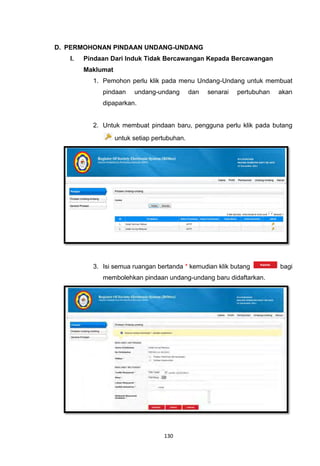 D. PERMOHONAN PINDAAN UNDANG-UNDANG
   I.   Pindaan Dari Induk Tidak Bercawangan Kepada Bercawangan
        Maklumat
          1. Pemohon perlu klik pada menu Undang-Undang untuk membuat
             pindaan     undang-undang        dan   senarai   pertubuhan   akan
             dipaparkan.


          2. Untuk membuat pindaan baru, pengguna perlu klik pada butang
                   untuk setiap pertubuhan.




          3. Isi semua ruangan bertanda * kemudian klik butang             bagi
             membolehkan pindaan undang-undang baru didaftarkan.




                                   130
 