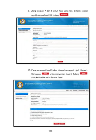 9. Ulang langkah 7 dan 8 untuk fasal yang lain. Setelah selesai

   memilih semua fasal, klik butang         .




10. Paparan senarai fasal 3 akan dipaparkan seperti rajah dibawah.
   Klik butang          untuk menyimpan fasal 3. Butang
   untuk kembali ke skrin Senarai Fasal.




                        133
 