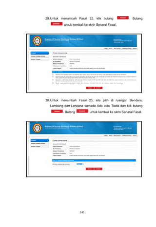 29. Untuk menambah Fasal 22, klik butang                . Butang
           untuk kembali ke skrin Senarai Fasal.




30. Untuk menambah Fasal 23, sila pilih di ruangan Bendera,
  Lambang dan Lencana samada Ada atau Tiada dan klik butang
          . Butang           untuk kembali ke skrin Senarai Fasal.




                      145
 