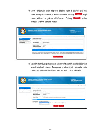33. Skrin Pengakuan akan terpapar seperti rajah di bawah. Sila klik
   pada butang Akuan setuju terima dan klik butang            bagi
   membolehkan pengakuan didaftarkan. Butang                 untuk
   kembali ke skrin Senarai Fasal.




34. Setelah membuat pengakuan, skrin Pembayaran akan dipaparkan
   seperti rajah di bawah. Pengguna boleh memilih samada ingin
   membuat pembayaran melalui kaunter atau online payment.




                        148
 