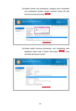 35. Setelah memilih cara pembayaran, pengguna perlu memastikan
   cara pembayaran tersebut dengan menekan butang OK atau
   Cancel kemudian klik butang         .




36. Setelah selesai membuat pembayaran, skrin Pengesahan akan

   dipaparkan seperti rajah di bawah. Klik butang        untuk
   mencetak slip bayaran kaunter.




                       149
 