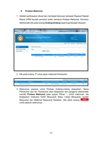 II.   Pindaan Maklumat

1. Setelah pembayaran dibuat dan mendapat kelulusan daripada Pegawai Pejabat
   Rekod JPPM barulah pemohon boleh membuat Pindaan Maklumat. Pemohon
   dikehendaki klik pada butang Undang-Undang seperti gambarajah dibawah :




2. Klik pada butang   untuk papar maklumat Pertubuhan




3. Seterusnya paparan untuk Pindaan Undang-undang dipaparkan. Nama
   Pertubuhan dan No. Pertubuhan akan dipaparkan dan pengguna dikehendaki
   memilih Pindaan Maklumat pada opsyen Pilihan *. Untuk makluman, sila
   lengkapkan maklumat Tarikh Mesyuarat, Masa, Lokasi Mesyuarat, Jumlah
   Mesyuarat dan Matlamat Mesyuarat Diadakan. Sila tekan butang
   untuk paparan seterusnya.




                                   151
 