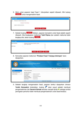 6. Skrin untuk paparan bagi Fasal 1 ditunjukkan seperti dibawah. Klik butang
            untuk mengemaskini fasal.




7. Setelah butang            ditekan, paparan kemaskini untuk fasal adalah seperti
   dibawah. Sila lengkapkan maklumat Takrif Nama dan setelah maklumat telah
   lengkap diisi, tekan butang          .




8. Kemudian paparan makluman “Pindaan Fasal 1 berjaya disimpan” akan
   dipaparkan.




9. Setelah lengkap mengemaskini fasal, paparan berikut dipaparkan dimana
   Tarikh Kemaskini direkodkan, butang       akan wujud setelah membuat
   pengemaskinian dan Senarai Semak bertukar menjadi tanda    sebagai simbol
   peringatan pemohon telah membuat pengemaskinian untuk fasal tersebut.




                                     153
 
