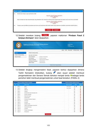 12. Setelah menekan butang            , paparan makluman “Pindaan Fasal 2
    berjaya disimpan” akan dipaparkan.




13. Setelah lengkap mengemaskini fasal, paparan berikut dipaparkan dimana
  Tarikh Kemaskini direkodkan, butang      akan wujud setelah membuat
  pengemaskinian dan Senarai Semak bertukar menjadi tanda sebagai tanda
  pemohon telah membuat pengemaskinian untuk fasal tersebut. (FASAL 2)




                                 155
 