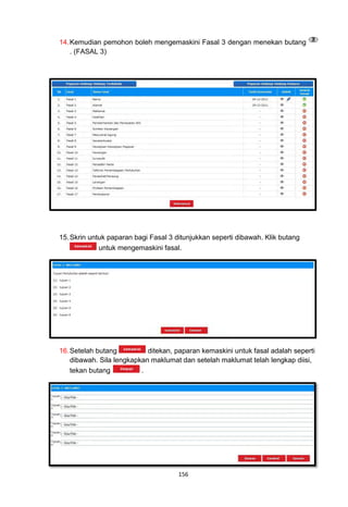 14. Kemudian pemohon boleh mengemaskini Fasal 3 dengan menekan butang
    . (FASAL 3)




15. Skrin untuk paparan bagi Fasal 3 ditunjukkan seperti dibawah. Klik butang
             untuk mengemaskini fasal.




16. Setelah butang          ditekan, paparan kemaskini untuk fasal adalah seperti
    dibawah. Sila lengkapkan maklumat dan setelah maklumat telah lengkap diisi,
    tekan butang          .




                                      156
 