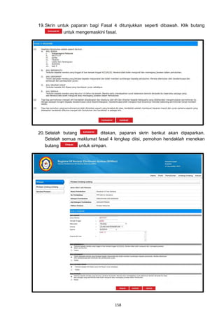 19. Skrin untuk paparan bagi Fasal 4 ditunjukkan seperti dibawah. Klik butang
             untuk mengemaskini fasal.




20. Setelah butang           ditekan, paparan skrin berikut akan dipaparkan.
    Setelah semua maklumat fasal 4 lengkap diisi, pemohon hendaklah menekan
    butang         untuk simpan.




                                   158
 