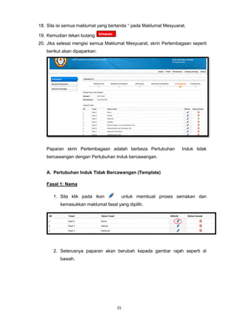 18. Sila isi semua maklumat yang bertanda * pada Maklumat Mesyuarat.

19. Kemudian tekan butang           .
20. Jika selesai mengisi semua Maklumat Mesyuarat, skrin Perlembagaan seperti
   berikut akan dipaparkan:




   Paparan skrin Perlembagaan adalah berbeza Pertubuhan           Induk tidak
   bercawangan dengan Pertubuhan Induk bercawangan.


   A. Pertubuhan Induk Tidak Bercawangan (Template)

   Fasal 1: Nama

      1. Sila klik pada ikon             untuk membuat proses semakan dan
          kemasukkan maklumat fasal yang dipilih.




      2. Seterusnya paparan akan berubah kepada gambar rajah seperti di
          bawah.




                                    15
 