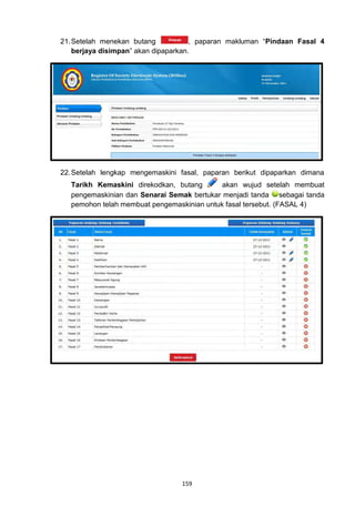 21. Setelah menekan butang            , paparan makluman “Pindaan Fasal 4
    berjaya disimpan” akan dipaparkan.




22. Setelah lengkap mengemaskini fasal, paparan berikut dipaparkan dimana
  Tarikh Kemaskini direkodkan, butang       akan wujud setelah membuat
  pengemaskinian dan Senarai Semak bertukar menjadi tanda sebagai tanda
  pemohon telah membuat pengemaskinian untuk fasal tersebut. (FASAL 4)




                                 159
 