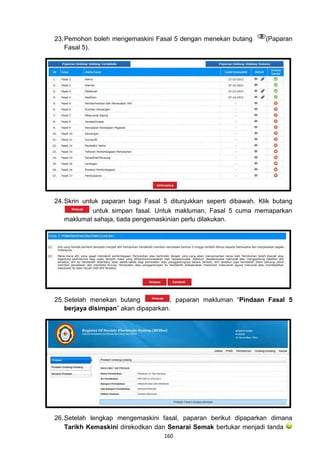 23. Pemohon boleh mengemaskini Fasal 5 dengan menekan butang        (Paparan
    Fasal 5).




24. Skrin untuk paparan bagi Fasal 5 ditunjukkan seperti dibawah. Klik butang
             untuk simpan fasal. Untuk makluman, Fasal 5 cuma memaparkan
    maklumat sahaja, tiada pengemaskinian perlu dilakukan.




25. Setelah menekan butang            , paparan makluman “Pindaan Fasal 5
    berjaya disimpan” akan dipaparkan.




26. Setelah lengkap mengemaskini fasal, paparan berikut dipaparkan dimana
    Tarikh Kemaskini direkodkan dan Senarai Semak bertukar menjadi tanda
                                   160
 