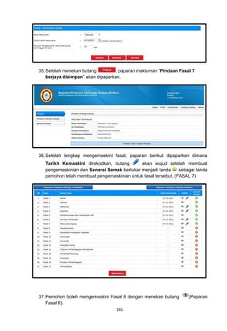 35. Setelah menekan butang         , paparan makluman “Pindaan Fasal 7
    berjaya disimpan” akan dipaparkan.




36. Setelah lengkap mengemaskini fasal, paparan berikut dipaparkan dimana
   Tarikh Kemaskini direkodkan, butang       akan wujud setelah membuat
   pengemaskinian dan Senarai Semak bertukar menjadi tanda      sebagai tanda
   pemohon telah membuat pengemaskinian untuk fasal tersebut. (FASAL 7)




37. Pemohon boleh mengemaskini Fasal 8 dengan menekan butang        (Paparan
    Fasal 8).
                                   165
 