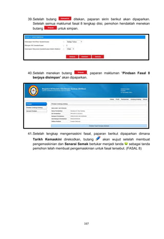 39. Setelah butang           ditekan, paparan skrin berikut akan dipaparkan.
    Setelah semua maklumat fasal 8 lengkap diisi, pemohon hendaklah menekan
    butang         untuk simpan.




40. Setelah menekan butang            , paparan makluman “Pindaan Fasal 8
    berjaya disimpan” akan dipaparkan.




41. Setelah lengkap mengemaskini fasal, paparan berikut dipaparkan dimana
   Tarikh Kemaskini direkodkan, butang       akan wujud setelah membuat
   pengemaskinian dan Senarai Semak bertukar menjadi tanda      sebagai tanda
   pemohon telah membuat pengemaskinian untuk fasal tersebut. (FASAL 8)




                                   167
 