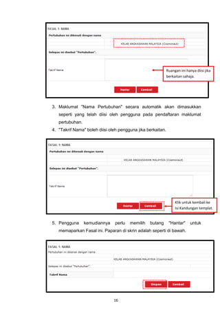 Ruangan ini hanya diisi jika
                                                             berkaitan sahaja.




3. Maklumat "Nama Pertubuhan" secara automatik akan dimasukkan
   seperti yang telah diisi oleh pengguna pada pendaftaran maklumat
   pertubuhan.
4. "Takrif Nama" boleh diisi oleh pengguna jika berkaitan.




                                                                  Klik untuk kembali ke
                                                                  Isi Kandungan templat.


5. Pengguna      kemudiannya    perlu   memilih   butang      "Hantar"      untuk
   memaparkan Fasal ini. Paparan di skrin adalah seperti di bawah.




                               16
 