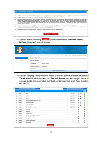 44. Setelah menekan butang         , paparan makluman “Pindaan Fasal 9
    berjaya disimpan” akan dipaparkan.




45. Setelah lengkap mengemaskini fasal, paparan berikut dipaparkan dimana
    Tarikh Kemaskini direkodkan dan Senarai Semak bertukar menjadi tanda
    sebagai tanda pemohon telah membuat pengemaskinian untuk fasal tersebut.
    (FASAL 9)




                                   169
 