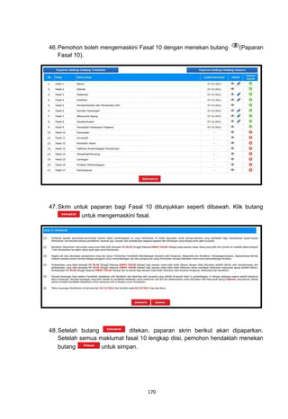46. Pemohon boleh mengemaskini Fasal 10 dengan menekan butang        (Paparan
    Fasal 10).




47. Skrin untuk paparan bagi Fasal 10 ditunjukkan seperti dibawah. Klik butang
             untuk mengemaskini fasal.




48. Setelah butang           ditekan, paparan skrin berikut akan dipaparkan.
    Setelah semua maklumat fasal 10 lengkap diisi, pemohon hendaklah menekan
    butang         untuk simpan.




                                   170
 