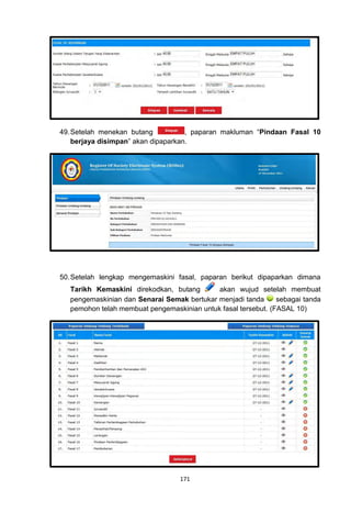 49. Setelah menekan butang           , paparan makluman “Pindaan Fasal 10
    berjaya disimpan” akan dipaparkan.




50. Setelah lengkap mengemaskini fasal, paparan berikut dipaparkan dimana
  Tarikh Kemaskini direkodkan, butang       akan wujud setelah membuat
  pengemaskinian dan Senarai Semak bertukar menjadi tanda      sebagai tanda
  pemohon telah membuat pengemaskinian untuk fasal tersebut. (FASAL 10)




                                  171
 