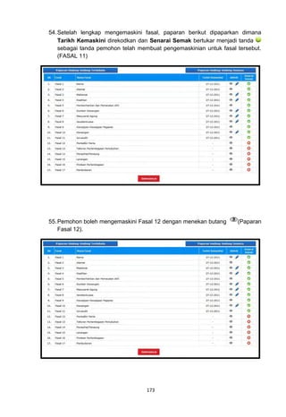 54. Setelah lengkap mengemaskini fasal, paparan berikut dipaparkan dimana
    Tarikh Kemaskini direkodkan dan Senarai Semak bertukar menjadi tanda
    sebagai tanda pemohon telah membuat pengemaskinian untuk fasal tersebut.
    (FASAL 11)




55. Pemohon boleh mengemaskini Fasal 12 dengan menekan butang      (Paparan
    Fasal 12).




                                   173
 