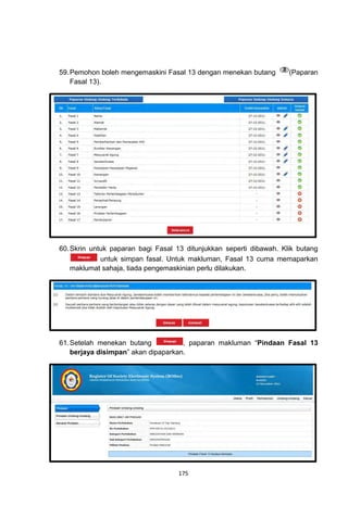 59. Pemohon boleh mengemaskini Fasal 13 dengan menekan butang        (Paparan
    Fasal 13).




60. Skrin untuk paparan bagi Fasal 13 ditunjukkan seperti dibawah. Klik butang
             untuk simpan fasal. Untuk makluman, Fasal 13 cuma memaparkan
    maklumat sahaja, tiada pengemaskinian perlu dilakukan.




61. Setelah menekan butang           , paparan makluman “Pindaan Fasal 13
    berjaya disimpan” akan dipaparkan.




                                   175
 
