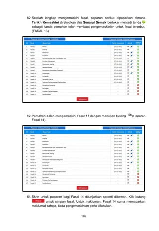 62. Setelah lengkap mengemaskini fasal, paparan berikut dipaparkan dimana
    Tarikh Kemaskini direkodkan dan Senarai Semak bertukar menjadi tanda
    sebagai tanda pemohon telah membuat pengemaskinian untuk fasal tersebut.
    (FASAL 13)




63. Pemohon boleh mengemaskini Fasal 14 dengan menekan butang        (Paparan
    Fasal 14).




64. Skrin untuk paparan bagi Fasal 14 ditunjukkan seperti dibawah. Klik butang
             untuk simpan fasal. Untuk makluman, Fasal 14 cuma memaparkan
    maklumat sahaja, tiada pengemaskinian perlu dilakukan.


                                   176
 