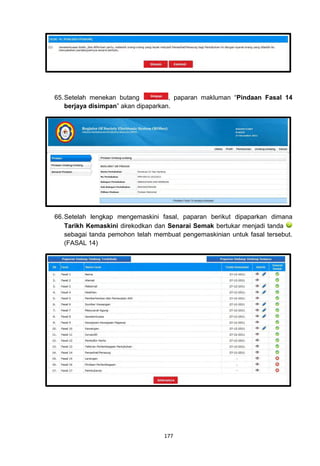 65. Setelah menekan butang           , paparan makluman “Pindaan Fasal 14
    berjaya disimpan” akan dipaparkan.




66. Setelah lengkap mengemaskini fasal, paparan berikut dipaparkan dimana
    Tarikh Kemaskini direkodkan dan Senarai Semak bertukar menjadi tanda
    sebagai tanda pemohon telah membuat pengemaskinian untuk fasal tersebut.
    (FASAL 14)




                                   177
 