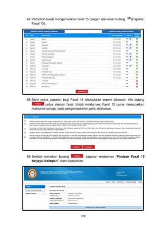 67. Pemohon boleh mengemaskini Fasal 15 dengan menekan butang        (Paparan
    Fasal 15).




68. Skrin untuk paparan bagi Fasal 15 ditunjukkan seperti dibawah. Klik butang
             untuk simpan fasal. Untuk makluman, Fasal 15 cuma memaparkan
    maklumat sahaja, tiada pengemaskinian perlu dilakukan.




69. Setelah menekan butang           , paparan makluman “Pindaan Fasal 15
    berjaya disimpan” akan dipaparkan.




                                   178
 