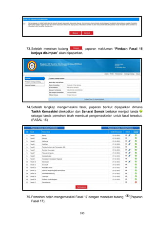 73. Setelah menekan butang           , paparan makluman “Pindaan Fasal 16
    berjaya disimpan” akan dipaparkan.




74. Setelah lengkap mengemaskini fasal, paparan berikut dipaparkan dimana
    Tarikh Kemaskini direkodkan dan Senarai Semak bertukar menjadi tanda
    sebagai tanda pemohon telah membuat pengemaskinian untuk fasal tersebut.
    (FASAL 16)




75. Pemohon boleh mengemaskini Fasal 17 dengan menekan butang      (Paparan
    Fasal 17).


                                   180
 