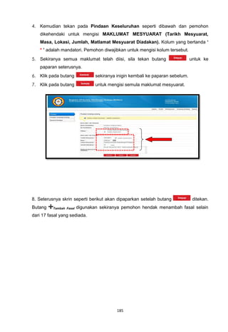 4. Kemudian tekan pada Pindaan Keseluruhan seperti dibawah dan pemohon
    dikehendaki untuk mengisi MAKLUMAT MESYUARAT (Tarikh Mesyuarat,
    Masa, Lokasi, Jumlah, Matlamat Mesyuarat Diadakan). Kolum yang bertanda ‘
    * ’ adalah mandatori. Pemohon diwajibkan untuk mengisi kolum tersebut.
5. Sekiranya semua maklumat telah diisi, sila tekan butang                      untuk ke
    paparan seterusnya.
6. Klik pada butang              sekiranya inigin kembali ke paparan sebelum.
7. Klik pada butang              untuk mengisi semula maklumat mesyuarat.




8. Seterusnya skrin seperti berikut akan dipaparkan setelah butang               ditekan.
Butang    Tambah Fasal   digunakan sekiranya pemohon hendak menambah fasal selain
dari 17 fasal yang sediada.




                                           185
 