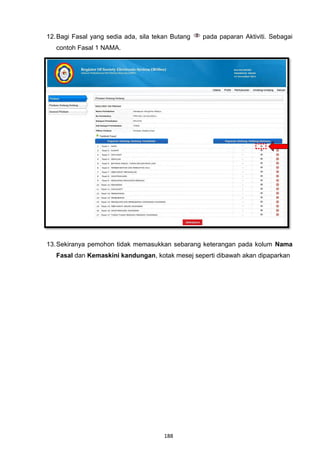 12. Bagi Fasal yang sedia ada, sila tekan Butang   pada paparan Aktiviti. Sebagai
   contoh Fasal 1 NAMA.




13. Sekiranya pemohon tidak memasukkan sebarang keterangan pada kolum Nama
   Fasal dan Kemaskini kandungan, kotak mesej seperti dibawah akan dipaparkan




                                       188
 