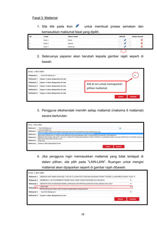 Fasal 3: Matlamat

   1. Sila klik pada ikon            untuk membuat proses semakan dan
      kemasukkan maklumat fasal yang dipilih.




   2. Seterusnya paparan akan berubah kepada gambar rajah seperti di
      bawah.




                                      Klik di sini untuk memaparkan
                                      pilihan matlamat.




   3. Pengguna dikehendaki memilih setiap matlamat (maksima 6 matlamat)
      secara berturutan.




   4. Jika pengguna ingin memasukkan matlamat yang tidak terdapat di
      dalam pilihan, sila pilih pada "LAIN-LAIN". Ruangan untuk mengisi
      matlamat akan dipaparkan seperti di gambar rajah dibawah.




                                18
 