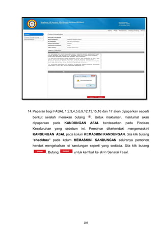14. Paparan bagi FASAL 1,2,3,4,5,6,9,12,13,15,16 dan 17 akan dipaparkan seperti
   berikut setelah menekan butang          . Untuk makluman, maklumat akan
   dipaparkan    pada   KANDUNGAN         ASAL      berdasarkan     pada   Pindaan
   Keseluruhan   yang   sebelum   ini.    Pemohon     dikehendaki    mengemaskini
   KANDUNGAN ASAL pada kolum KEMASKINI KANDUNGAN. Sila klik butang
   “checkbox” pada kolum KEMASKINI KANDUNGAN sekiranya pemohon
   hendak mengekalkan isi kandungan seperti yang sediada. Sila klik butang
            . Butang          untuk kembali ke skrin Senarai Fasal.




                                    189
 