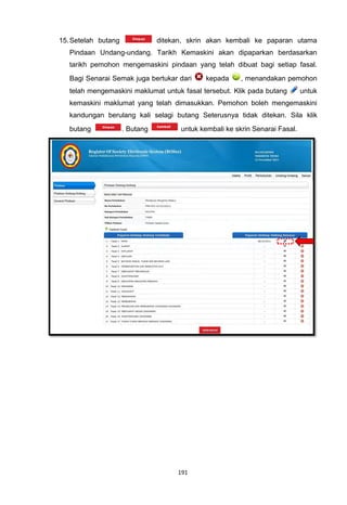 15. Setelah butang              ditekan, skrin akan kembali ke paparan utama
   Pindaan Undang-undang. Tarikh Kemaskini akan dipaparkan berdasarkan
   tarikh pemohon mengemaskini pindaan yang telah dibuat bagi setiap fasal.
   Bagi Senarai Semak juga bertukar dari     kepada      , menandakan pemohon
   telah mengemaskini maklumat untuk fasal tersebut. Klik pada butang         untuk
   kemaskini maklumat yang telah dimasukkan. Pemohon boleh mengemaskini
   kandungan berulang kali selagi butang Seterusnya tidak ditekan. Sila klik
   butang            . Butang         untuk kembali ke skrin Senarai Fasal.




                                     191
 
