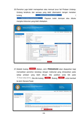 20. Pemohon juga boleh memaparkan atau memuat turun fail Pindaan Undang-
   Undang terdahulu dan semasa yang telah dikemaskini dengan menekan
   butang                                                                          /
                                       . Paparan boleh disimpan atau dibuka
   mengikut dokumen yang telah ditetapkan.




21. Setelah butang            ditekan, skrin PENGAKUAN akan dipaparkan bagi
   memastikan pemohon bersetuju dengan maklumat yang dimasukkan pada
   setiap   pindaan   yang    telah   dibuat.   Sila   pastikan   anda   klik   pada

                      . Sila klik butang          . Butang           untuk kembali
   ke skrin Senarai Fasal.




                                      196
 