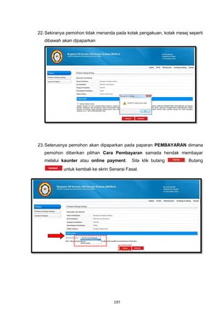 22. Sekiranya pemohon tidak menanda pada kotak pengakuan, kotak mesej seperti
   dibawah akan dipaparkan




23. Seterusnya pemohon akan dipaparkan pada paparan PEMBAYARAN dimana
   pemohon diberikan pilihan Cara Pembayaran samada hendak membayar
   melalui kaunter atau online payment.      Sila klik butang       . Butang
            untuk kembali ke skrin Senarai Fasal.




                                    197
 