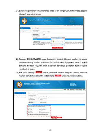 24. Sekiranya pemohon tidak menanda pada kotak pengakuan, kotak mesej seperti
   dibawah akan dipaparkan




25. Paparan PENGESAHAN akan dipaparkan seperti dibawah setelah pemohon
   menekan butang Hantar. Maklumat Pertubuhan akan dipaparkan seperti berikut
   berserta Nombor Rujukan akan diberikan sekiranya pemohon telah berjaya
   membuat pindaan.
26. Klik pada butang          untuk mencetak butiran lengkap beserta nombor
   rujukan pertubuhan atau klik pada butang      untuk ke paparan utama.




                                    198
 