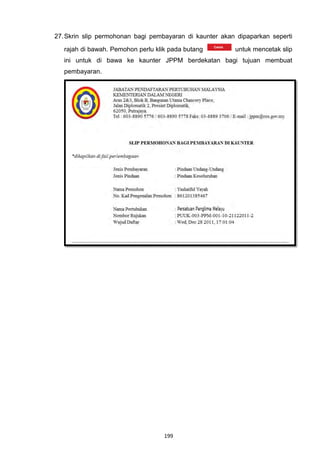 27. Skrin slip permohonan bagi pembayaran di kaunter akan dipaparkan seperti

   rajah di bawah. Pemohon perlu klik pada butang        untuk mencetak slip
   ini untuk di bawa ke kaunter JPPM berdekatan bagi tujuan membuat
   pembayaran.




                                    199
 