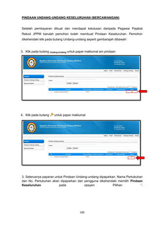 PINDAAN UNDANG-UNDANG KESELURUHAN (BERCAWANGAN)


Setelah pembayaran dibuat dan mendapat kelulusan daripada Pegawai Pejabat
Rekod JPPM barulah pemohon boleh membuat Pindaan Keseluruhan. Pemohon
dikehendaki klik pada butang Undang-undang seperti gambarajah dibawah:


3. Klik pada butang Undang-Undang untuk papar maklumat am pindaan




4. Klik pada butang   untuk papar maklumat




3. Seterusnya paparan untuk Pindaan Undang-undang dipaparkan. Nama Pertubuhan
dan No. Pertubuhan akan dipaparkan dan pengguna dikehendaki memilih Pindaan
Keseluruhan              pada            opsyen            Pilihan          *.




                                        200
 