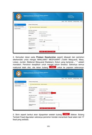 4. Kemudian tekan pada Pindaan Keseluruhan seperti dibawah dan pemohon
dikehendaki untuk mengisi MAKLUMAT MESYUARAT (Tarikh Mesyuarat, Masa,
Lokasi, Jumlah, Matlamat Mesyuarat Diadakan). Kolum yang bertanda „ * ‟ adalah
mandatori. Pemohon diwajibkan untuk mengisi kolum tersebut. Sekiranya semua
maklumat telah diisi, sila tekan butang         untuk ke paparan seterusnya.




5. Skrin seperti berikut akan dipaparkan setelah butang     ditekan. Butang
Tambah Fasal digunakan sekiranya pemohon hendak menambah fasal selain dari 17
fasal yang sediada.


                                      201
 