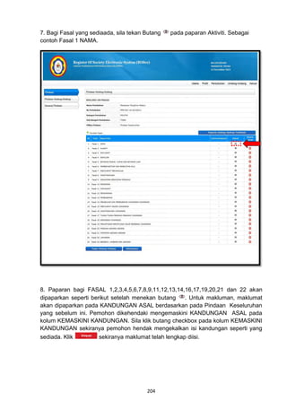 7. Bagi Fasal yang sediaada, sila tekan Butang   pada paparan Aktiviti. Sebagai
contoh Fasal 1 NAMA.




8. Paparan bagi FASAL 1,2,3,4,5,6,7,8,9,11,12,13,14,16,17,19,20,21 dan 22 akan
dipaparkan seperti berikut setelah menekan butang     . Untuk makluman, maklumat
akan dipaparkan pada KANDUNGAN ASAL berdasarkan pada Pindaan Keseluruhan
yang sebelum ini. Pemohon dikehendaki mengemaskini KANDUNGAN ASAL pada
kolum KEMASKINI KANDUNGAN. Sila klik butang checkbox pada kolum KEMASKINI
KANDUNGAN sekiranya pemohon hendak mengekalkan isi kandungan seperti yang
sediada. Klik         sekiranya maklumat telah lengkap diisi.




                                        204
 