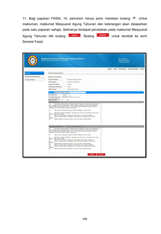 11. Bagi paparan FASAL 15, pemohon hanya perlu menekan butang          . Untuk
makluman, maklumat Mesyuarat Agung Tahunan dan keterangan akan dipaparkan
pada satu paparan sahaja. Sekiranya terdapat perubahan pada maklumat Mesyuarat
Agung Tahunan klik butang           . Butang           untuk kembali ke skrin
Senarai Fasal.




                                     208
 