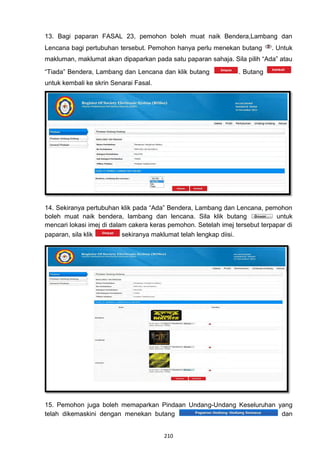 13. Bagi paparan FASAL 23, pemohon boleh muat naik Bendera,Lambang dan
Lencana bagi pertubuhan tersebut. Pemohon hanya perlu menekan butang        . Untuk
makluman, maklumat akan dipaparkan pada satu paparan sahaja. Sila pilih “Ada” atau
“Tiada” Bendera, Lambang dan Lencana dan klik butang             . Butang
untuk kembali ke skrin Senarai Fasal.




14. Sekiranya pertubuhan klik pada “Ada” Bendera, Lambang dan Lencana, pemohon
boleh muat naik bendera, lambang dan lencana. Sila klik butang                untuk
mencari lokasi imej di dalam cakera keras pemohon. Setelah imej tersebut terpapar di
paparan, sila klik         sekiranya maklumat telah lengkap diisi.




15. Pemohon juga boleh memaparkan Pindaan Undang-Undang Keseluruhan yang
telah dikemaskini dengan menekan butang                              dan


                                        210
 