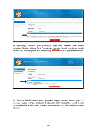 17. Seterusnya pemohon akan dipaparkan pada skrin PEMBAYARAN dimana
pemohon diberikan pilihan Cara Pembayaran samada hendak membayar melalui
kaunter atau online payment. Klik pada butang  untuk ke paparan seterusnya.




18. Paparan PENGESAHAN akan dipaparkan seperti dibawah setelah pemohon
menekan butang Hantar. Maklumat Pertubuhan akan dipaparkan seperti berikut
berserta Nombor Rujukan akan diberikan sekiranya pemohon telah berjaya membuat
pindaan.




                                     212
 