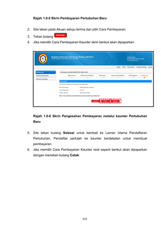 Rajah 1.0-5 Skrin Pembayaran Pertubuhan Baru


2. Sila tekan pada Akuan setuju terima dan pilih Cara Pembayaran.

3. Tekan butang           .
4. Jika memilih Cara Pembayaran Kaunter skrin berikut akan dipaparkan:




   Rajah 1.0-6 Skrin Pengesahan Pembayaran melalui kaunter Pertubuhan
   Baru


5. Sila tekan butang Selesai untuk kembali ke Laman Utama Pendaftaran
   Pertubuhan. Pendaftar perlulah ke kaunter berdekatan untuk membuat
   pembayaran.
6. Jika memilih Cara Pembayaran Kaunter resit seperti berikut akan dipaparkan
   dengan menekan butang Cetak:




                                    215
 