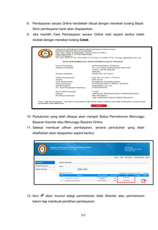 8. Pembayaran secara Online hendaklah dibuat dengan menekan butang Bayar.
   Skrin pembayaran bank akan diapaparkan.
9. Jika memilih Cara Pembayaran secara Online resit seperti berikut boleh
   dicetak dengan menekan butang Cetak:




10. Pertubuhan yang telah dibayar akan menjadi Status Permohonan Menunggu
   Bayaran Kaunter atau Menunggu Bayaran Online.
11. Selesai membuat pilihan pembayaran, senarai pertubuhan yang telah
   didaftarkan akan dipaparkan seperti berikut:




12. Ikon    akan muncul selagi permohonan tidak dihantar atau permohonan
   belum lagi membuat pemilihan pembayaran.



                                     217
 