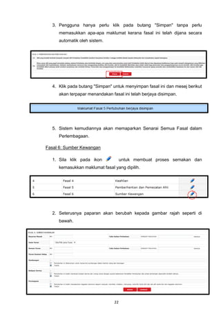 3. Pengguna hanya perlu klik pada butang "Simpan" tanpa perlu
     memasukkan apa-apa maklumat kerana fasal ini telah dijana secara
     automatik oleh sistem.




  4. Klik pada butang "Simpan" untuk menyimpan fasal ini dan mesej berikut
     akan terpapar menandakan fasal ini telah berjaya disimpan.




  5. Sistem kemudiannya akan memaparkan Senarai Semua Fasal dalam
     Perlembagaan.

Fasal 6: Sumber Kewangan

  1. Sila klik pada ikon             untuk membuat proses semakan dan
     kemasukkan maklumat fasal yang dipilih.




  2. Seterusnya paparan akan berubah kepada gambar rajah seperti di
     bawah.




                                22
 