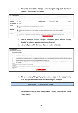 3. Pengguna dikehendaki mengisi semua ruangan yang telah disediakan
   seperti di gambar rajah di bawah.




4. Setelah mengisi semua ruangan, pengguna perlu memilih butang
   "Hantar" untuk memaparkan kandungan fasal ini.
5. Maklumat yang telah diisi akan disusun secara automatik.




6. Klik pada butang "Simpan" untuk menyimpan fasal ini dan mesej berikut
   akan terpapar menandakan fasal ini telah berjaya disimpan.




7. Sistem kemudiannya akan memaparkan Senarai Semua Fasal dalam
   Perlembagaan




                              23
 