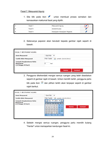 Fasal 7: Mesyuarat Agung

   1. Sila klik pada ikon              untuk membuat proses semakan dan
      kemasukkan maklumat fasal yang dipilih.




   2. Seterusnya paparan akan berubah kepada gambar rajah seperti di
      bawah.




   3. Pengguna dikehendaki mengisi semua ruangan yang telah disediakan
      seperti di gambar rajah di bawah. Untuk memilih tarikh, pengguna perlu
      klik pada ikon       dan pilihan tarikh akan terpapar seperti di gambar
      rajah berikut.




   4. Setelah mengisi semua ruangan, pengguna perlu memilih butang
      "Hantar" untuk memaparkan kandungan fasal ini.




                                  24
 